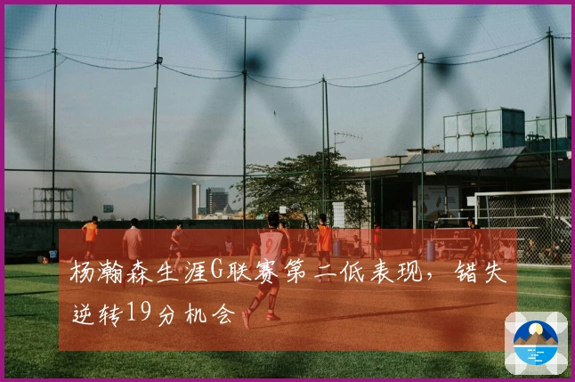 杨瀚森生涯G联赛第二低表现，错失逆转19分机会