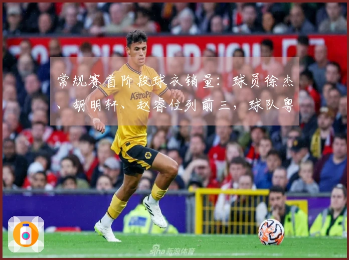 常规赛首阶段球衣销量：球员徐杰、胡明轩、赵睿位列前三，球队粤、京、辽占据前列