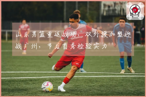 山东男篮重返战场，双外援加盟迎战广州，节后首秀检验实力