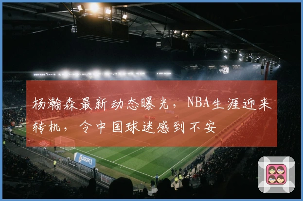 杨瀚森最新动态曝光，NBA生涯迎来转机，令中国球迷感到不安