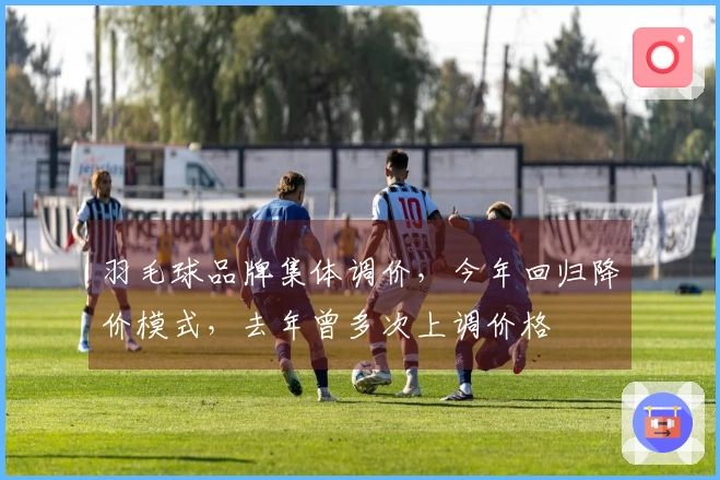 羽毛球品牌集体调价，今年回归降价模式，去年曾多次上调价格