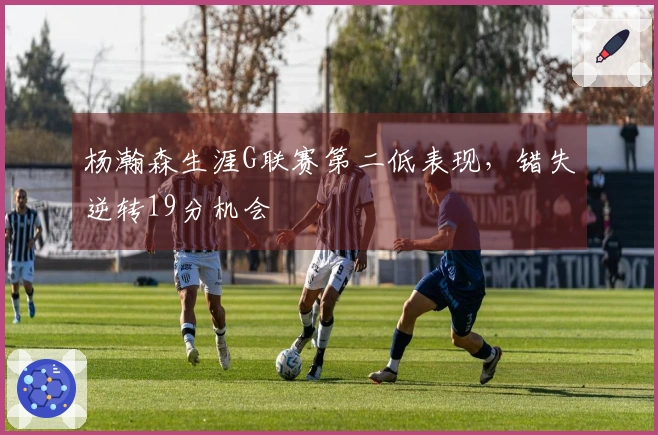 杨瀚森生涯G联赛第二低表现，错失逆转19分机会