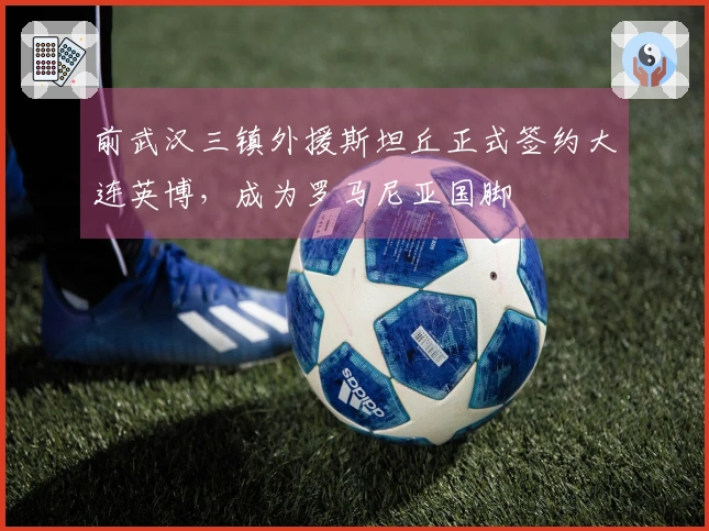 前武汉三镇外援斯坦丘正式签约大连英博，成为罗马尼亚国脚