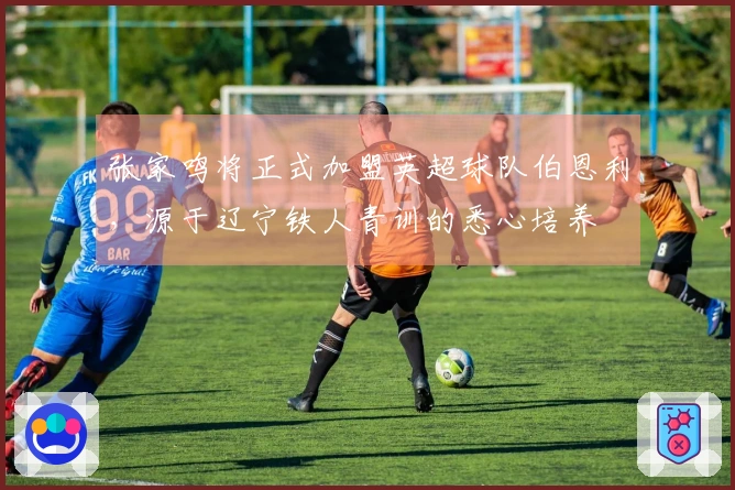 张家鸣将正式加盟英超球队伯恩利，源于辽宁铁人青训的悉心培养