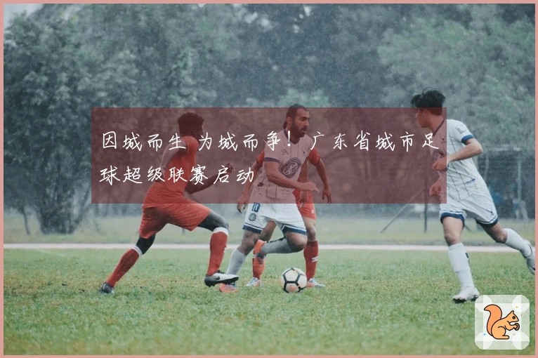 因城而生 为城而争！广东省城市足球超级联赛启动