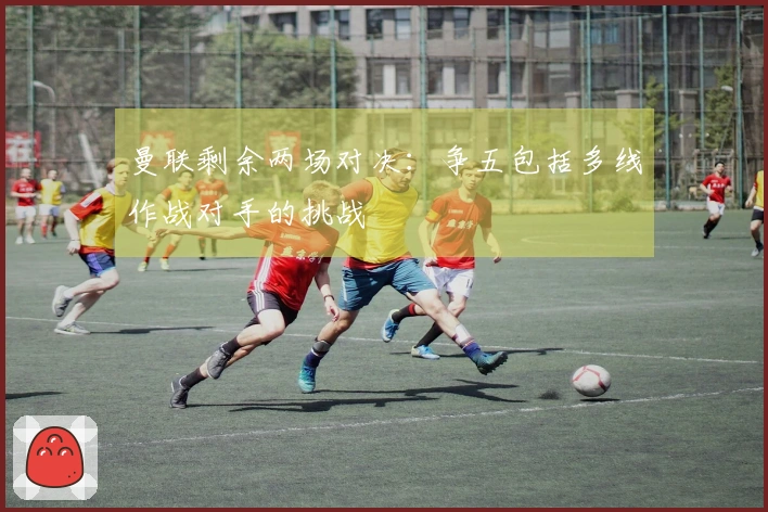 曼联剩余两场对决：争五包括多线作战对手的挑战