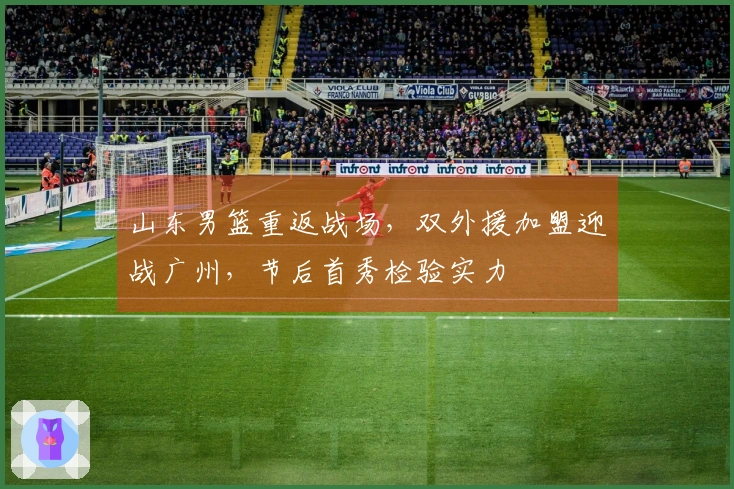 山东男篮重返战场，双外援加盟迎战广州，节后首秀检验实力