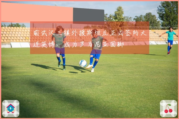 前武汉三镇外援斯坦丘正式签约大连英博，成为罗马尼亚国脚