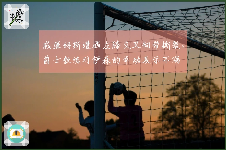 威廉姆斯遭遇左膝交叉韧带撕裂，爵士教练对伊森的举动表示不满