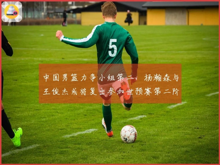 中国男篮力争小组第二，杨瀚森与王俊杰或将复出参加世预赛第二阶段